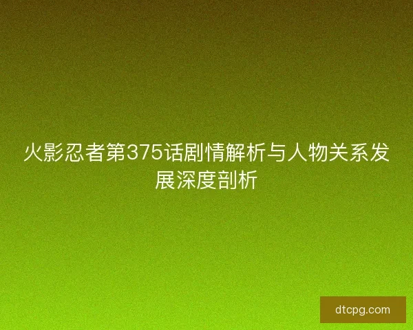 火影忍者第375话剧情解析与人物关系发展深度剖析