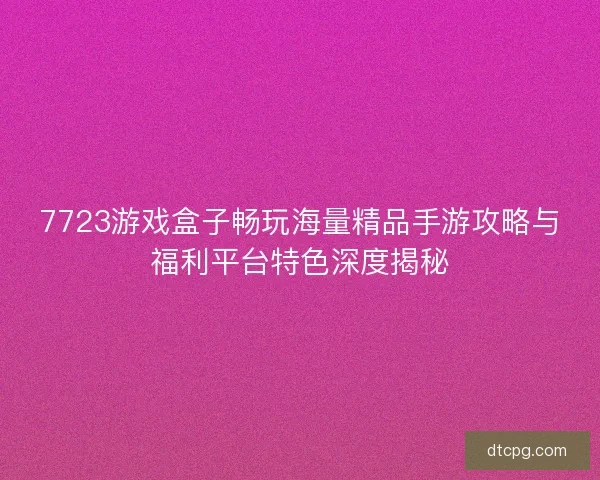 7723游戏盒子畅玩海量精品手游攻略与福利平台特色深度揭秘