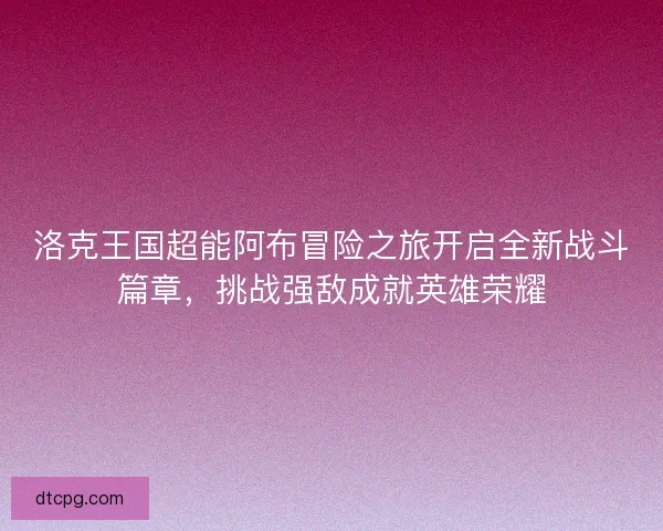 洛克王国超能阿布冒险之旅开启全新战斗篇章，挑战强敌成就英雄荣耀