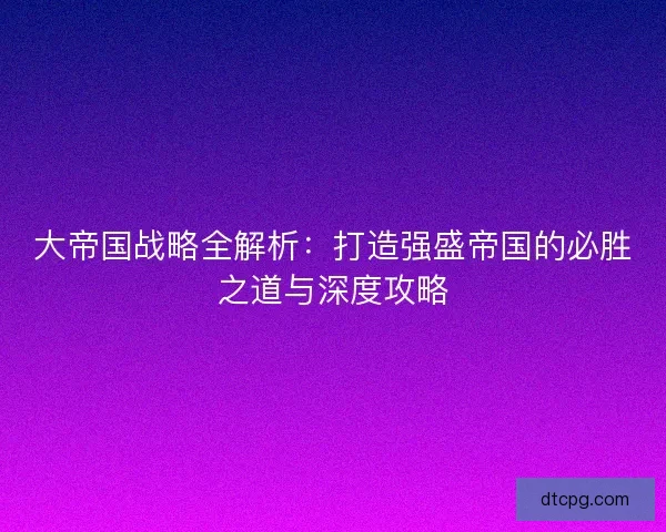 大帝国战略全解析：打造强盛帝国的必胜之道与深度攻略