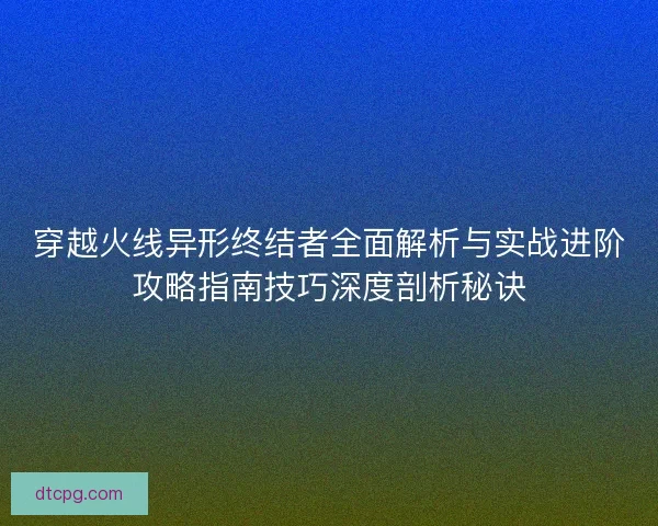 穿越火线异形终结者全面解析与实战进阶攻略指南技巧深度剖析秘诀