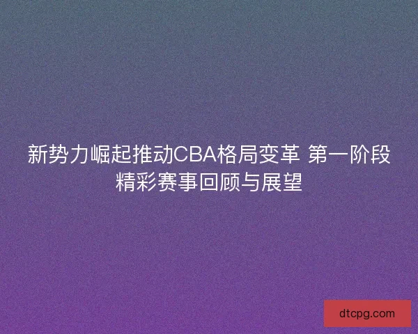 新势力崛起推动CBA格局变革 第一阶段精彩赛事回顾与展望