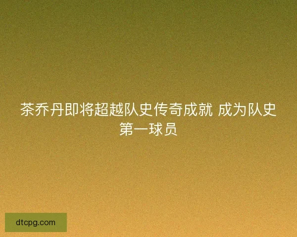 茶乔丹即将超越队史传奇成就 成为队史第一球员