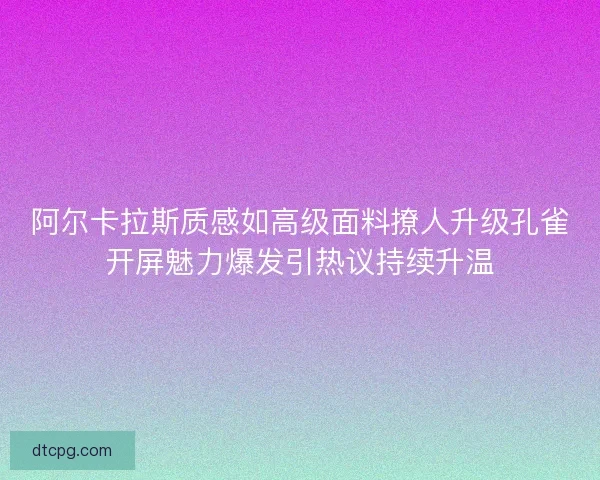 阿尔卡拉斯质感如高级面料撩人升级孔雀开屏魅力爆发引热议持续升温