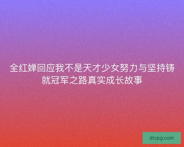 全红婵回应我不是天才少女努力与坚持铸就冠军之路真实成长故事