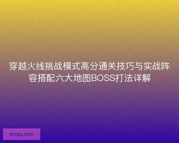 穿越火线挑战模式高分通关技巧与实战阵容搭配六大地图BOSS打法详解