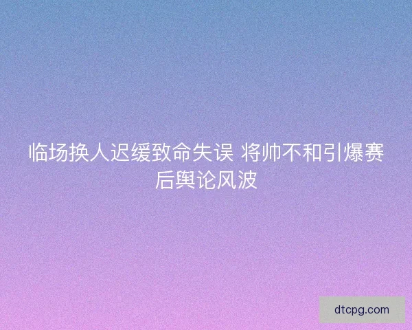 临场换人迟缓致命失误 将帅不和引爆赛后舆论风波