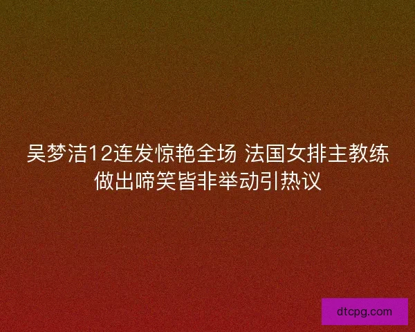 吴梦洁12连发惊艳全场 法国女排主教练做出啼笑皆非举动引热议