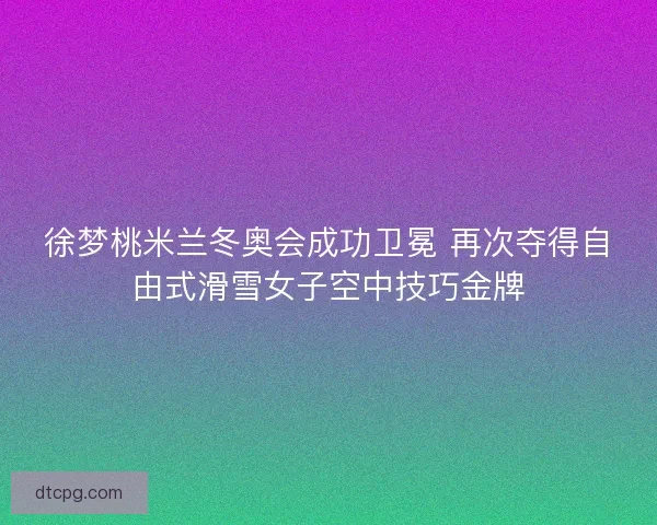 徐梦桃米兰冬奥会成功卫冕 再次夺得自由式滑雪女子空中技巧金牌