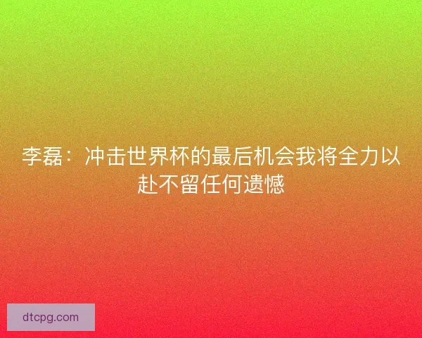 李磊：冲击世界杯的最后机会我将全力以赴不留任何遗憾