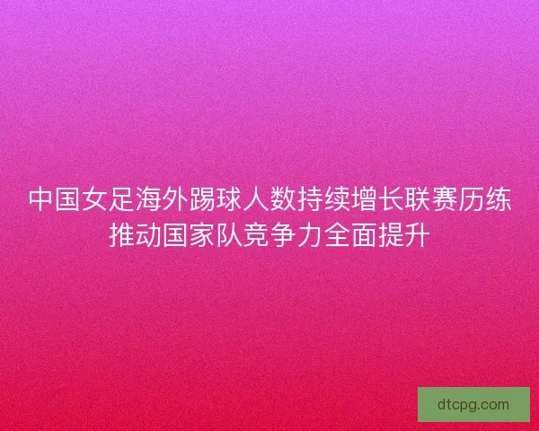 中国女足海外踢球人数持续增长联赛历练推动国家队竞争力全面提升