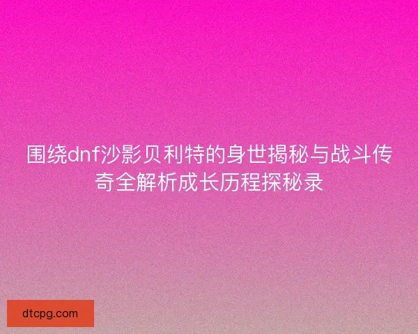 围绕dnf沙影贝利特的身世揭秘与战斗传奇全解析成长历程探秘录