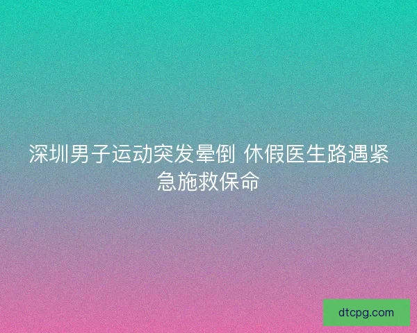 深圳男子运动突发晕倒 休假医生路遇紧急施救保命