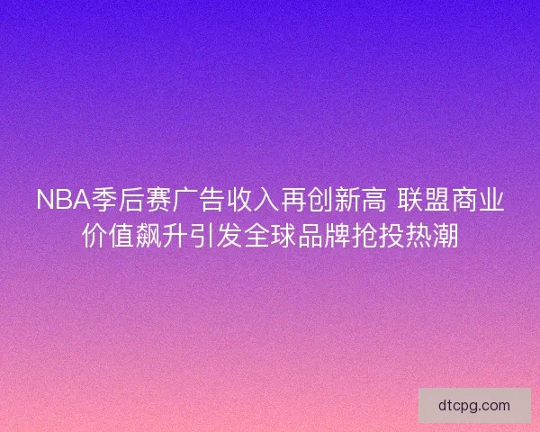 NBA季后赛广告收入再创新高 联盟商业价值飙升引发全球品牌抢投热潮