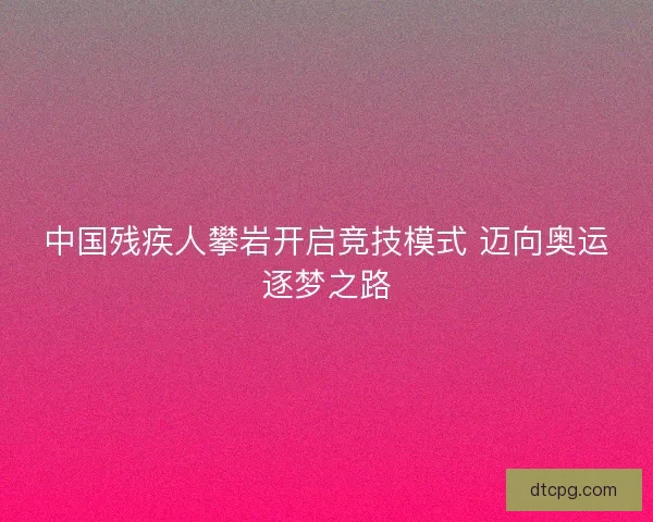 中国残疾人攀岩开启竞技模式 迈向奥运逐梦之路