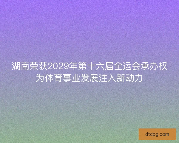 湖南荣获2029年第十六届全运会承办权为体育事业发展注入新动力