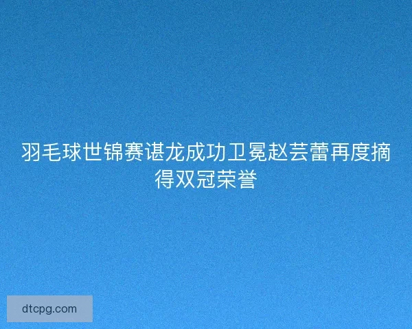 羽毛球世锦赛谌龙成功卫冕赵芸蕾再度摘得双冠荣誉