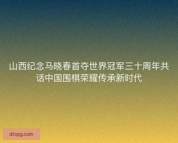 山西纪念马晓春首夺世界冠军三十周年共话中国围棋荣耀传承新时代