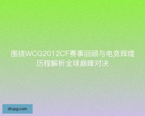 围绕WCG2012CF赛事回顾与电竞辉煌历程解析全球巅峰对决