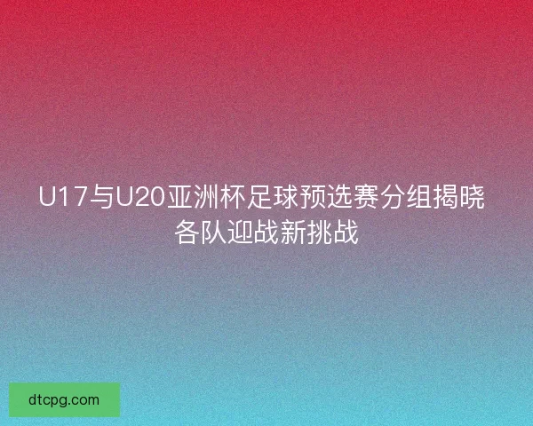 U17与U20亚洲杯足球预选赛分组揭晓 各队迎战新挑战