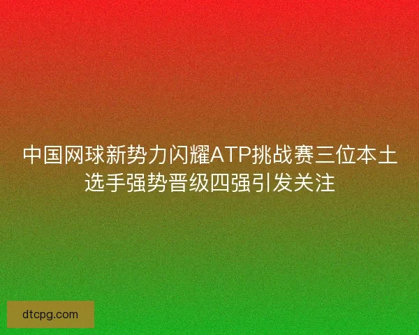 中国网球新势力闪耀ATP挑战赛三位本土选手强势晋级四强引发关注