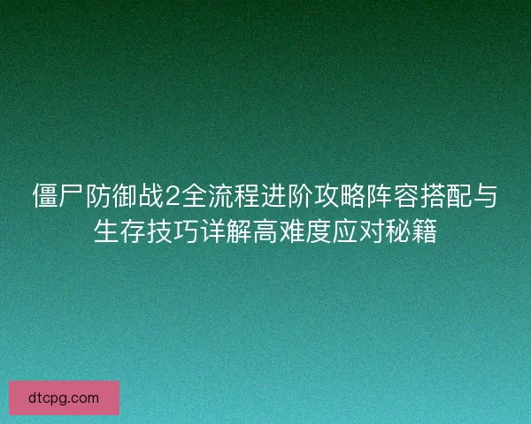 僵尸防御战2全流程进阶攻略阵容搭配与生存技巧详解高难度应对秘籍