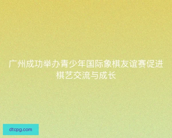 广州成功举办青少年国际象棋友谊赛促进棋艺交流与成长